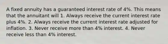 A fixed annuity has a guaranteed interest rate of 4%. This means that the annuitant will 1. Always receive the current interest rate plus 4%. 2. Always receive the current interest rate adjusted for inflation. 3. Never receive more than 4% interest. 4. Never receive less than 4% interest.