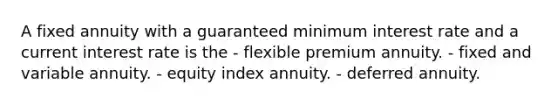 A fixed annuity with a guaranteed minimum interest rate and a current interest rate is the - flexible premium annuity. - fixed and variable annuity. - equity index annuity. - deferred annuity.