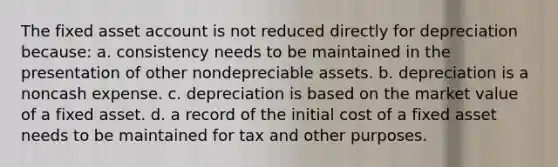 The fixed asset account is not reduced directly for depreciation because: a. consistency needs to be maintained in the presentation of other nondepreciable assets. b. depreciation is a noncash expense. c. depreciation is based on the market value of a fixed asset. d. a record of the initial cost of a fixed asset needs to be maintained for tax and other purposes.