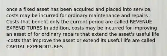 once a fixed asset has been acquired and placed into service, costs may be incurred for ordinary maintenance and repairs -Costs that benefit only the current period are called REVENUE EXPENDITURES In addition, costs may be incurred for improving an asset of for ordinary repairs that extend the asset's useful life -costs that improve the asset or extend its useful life are called CAPITAL EXPENDITURES