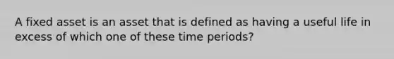 A fixed asset is an asset that is defined as having a useful life in excess of which one of these time periods?