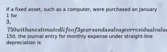 If a fixed asset, such as a computer, were purchased on January 1 for 3,750 with an estimated life of 3 years and a salvage or residual value of150, the journal entry for monthly expense under straight-line depreciation is