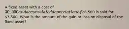 A fixed asset with a cost of 30,000 and accumulated depreciation of28,500 is sold for 3,500. What is the amount of the gain or loss on disposal of the fixed asset?