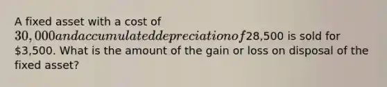 A fixed asset with a cost of 30,000 and accumulated depreciation of28,500 is sold for 3,500. What is the amount of the gain or loss on disposal of the fixed asset?