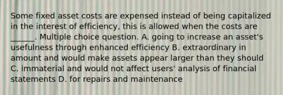 Some fixed asset costs are expensed instead of being capitalized in the interest of efficiency, this is allowed when the costs are ______. Multiple choice question. A. going to increase an asset's usefulness through enhanced efficiency B. extraordinary in amount and would make assets appear larger than they should C. immaterial and would not affect users' analysis of financial statements D. for repairs and maintenance