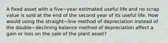 A fixed asset with a five−year estimated useful life and no scrap value is sold at the end of the second year of its useful life. How would using the straight−line method of depreciation instead of the double−declining balance method of depreciation affect a gain or loss on the sale of the plant​ asset?