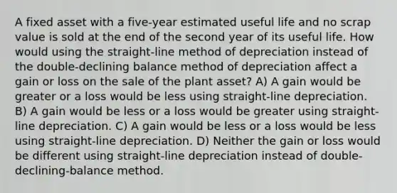 A fixed asset with a five-year estimated useful life and no scrap value is sold at the end of the second year of its useful life. How would using the straight-line method of depreciation instead of the double-declining balance method of depreciation affect a gain or loss on the sale of the plant asset? A) A gain would be greater or a loss would be less using straight-line depreciation. B) A gain would be less or a loss would be greater using straight-line depreciation. C) A gain would be less or a loss would be less using straight-line depreciation. D) Neither the gain or loss would be different using straight-line depreciation instead of double-declining-balance method.