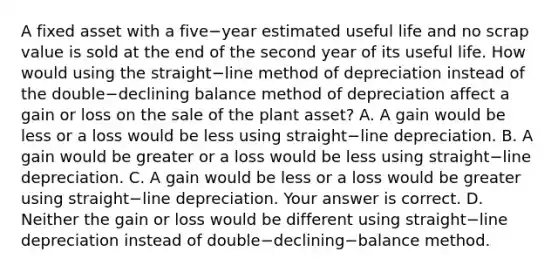 A fixed asset with a five−year estimated useful life and no scrap value is sold at the end of the second year of its useful life. How would using the straight−line method of depreciation instead of the double−declining balance method of depreciation affect a gain or loss on the sale of the plant​ asset? A. A gain would be less or a loss would be less using straight−line depreciation. B. A gain would be greater or a loss would be less using straight−line depreciation. C. A gain would be less or a loss would be greater using straight−line depreciation. Your answer is correct. D. Neither the gain or loss would be different using straight−line depreciation instead of double−declining−balance method.