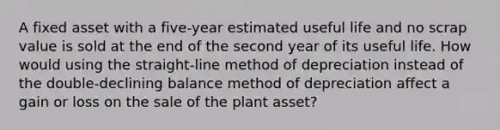 A fixed asset with a five-year estimated useful life and no scrap value is sold at the end of the second year of its useful life. How would using the straight-line method of depreciation instead of the double-declining balance method of depreciation affect a gain or loss on the sale of the plant asset?