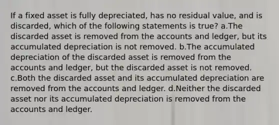 If a fixed asset is fully depreciated, has no residual value, and is discarded, which of the following statements is true? a.The discarded asset is removed from the accounts and ledger, but its accumulated depreciation is not removed. b.The accumulated depreciation of the discarded asset is removed from the accounts and ledger, but the discarded asset is not removed. c.Both the discarded asset and its accumulated depreciation are removed from the accounts and ledger. d.Neither the discarded asset nor its accumulated depreciation is removed from the accounts and ledger.