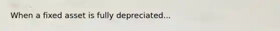 When a fixed asset is fully depreciated...