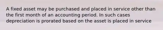 A fixed asset may be purchased and placed in service other than the first month of an accounting period. In such cases depreciation is prorated based on the asset is placed in service