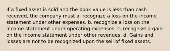 If a fixed asset is sold and the book value is less than cash received, the company must a. recognize a loss on the income statement under other expenses. b. recognize a loss on the income statement under operating expenses. c. recognize a gain on the income statement under other revenues. d. Gains and losses are not to be recognized upon the sell of fixed assets.