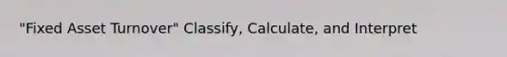 "Fixed Asset Turnover" Classify, Calculate, and Interpret