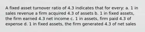 A fixed asset turnover ratio of 4.3 indicates that for every: a. 1 in sales revenue a firm acquired 4.3 of assets b. 1 in fixed assets, the firm earned 4.3 net income c. 1 in assets, firm paid 4.3 of expense d. 1 in fixed assets, the firm generated 4.3 of net sales