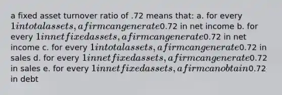 a fixed asset turnover ratio of .72 means that: a. for every 1 in total assets, a firm can generate0.72 in net income b. for every 1 in net fixed assets, a firm can generate0.72 in net income c. for every 1 in total assets, a firm can generate0.72 in sales d. for every 1 in net fixed assets, a firm can generate0.72 in sales e. for every 1 in net fixed assets, a firm can obtain0.72 in debt