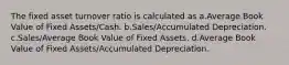 The fixed asset turnover ratio is calculated as a.Average Book Value of Fixed Assets/Cash. b.Sales/Accumulated Depreciation. c.Sales/Average Book Value of Fixed Assets. d.Average Book Value of Fixed Assets/Accumulated Depreciation.