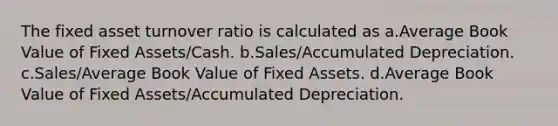 The fixed asset turnover ratio is calculated as a.Average Book Value of Fixed Assets/Cash. b.Sales/Accumulated Depreciation. c.Sales/Average Book Value of Fixed Assets. d.Average Book Value of Fixed Assets/Accumulated Depreciation.