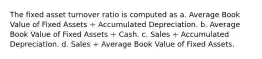 The fixed asset turnover ratio is computed as a. Average Book Value of Fixed Assets ÷ Accumulated Depreciation. b. Average Book Value of Fixed Assets ÷ Cash. c. Sales ÷ Accumulated Depreciation. d. Sales ÷ Average Book Value of Fixed Assets.