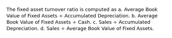 The fixed asset turnover ratio is computed as a. Average Book Value of Fixed Assets ÷ Accumulated Depreciation. b. Average Book Value of Fixed Assets ÷ Cash. c. Sales ÷ Accumulated Depreciation. d. Sales ÷ Average Book Value of Fixed Assets.