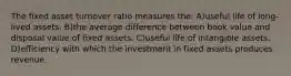 The fixed asset turnover ratio measures the: A)useful life of long-lived assets. B)the average difference between book value and disposal value of fixed assets. C)useful life of intangible assets. D)efficiency with which the investment in fixed assets produces revenue.