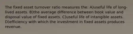 The fixed asset turnover ratio measures the: A)useful life of long-lived assets. B)the average difference between book value and disposal value of fixed assets. C)useful life of intangible assets. D)efficiency with which the investment in fixed assets produces revenue.