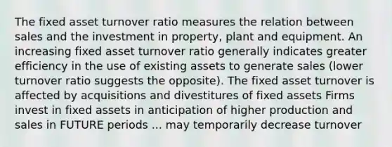 The fixed asset turnover ratio measures the relation between sales and the investment in property, plant and equipment. An increasing fixed asset turnover ratio generally indicates greater efficiency in the use of existing assets to generate sales (lower turnover ratio suggests the opposite). The fixed asset turnover is affected by acquisitions and divestitures of fixed assets Firms invest in fixed assets in anticipation of higher production and sales in FUTURE periods ... may temporarily decrease turnover