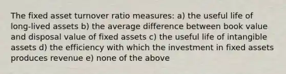 The fixed asset turnover ratio measures: a) the useful life of long-lived assets b) the average difference between book value and disposal value of fixed assets c) the useful life of intangible assets d) the efficiency with which the investment in fixed assets produces revenue e) none of the above