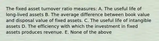 The fixed asset turnover ratio measures: A. The useful life of long-lived assets B. The average difference between book value and disposal value of fixed assets. C. The useful life of intangible assets D. The efficiency with which the investment in fixed assets produces revenue. E. None of the above