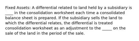 Fixed Assets: A differential related to land held by a subsidiary is ____ in the consolidation worksheet each time a consolidated balance sheet is prepared. If the subsidiary sells the land to which the differential relates, the differential is treated consolidation worksheet as an adjustment to the _____ on the sale of the land in the period of the sale.