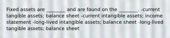 Fixed assets are ________ and are found on the ________. -current tangible assets; balance sheet -current intangible assets; income statement -long-lived intangible assets; balance sheet -long-lived tangible assets; balance sheet