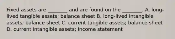 Fixed assets are ________ and are found on the ________. A. long-lived tangible assets; balance sheet B. long-lived <a href='https://www.questionai.com/knowledge/kfaeAOzavC-intangible-assets' class='anchor-knowledge'>intangible assets</a>; balance sheet C. current tangible assets; balance sheet D. current intangible assets; <a href='https://www.questionai.com/knowledge/kCPMsnOwdm-income-statement' class='anchor-knowledge'>income statement</a>