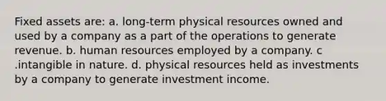 Fixed assets are: a. long-term physical resources owned and used by a company as a part of the operations to generate revenue. b. human resources employed by a company. c .intangible in nature. d. physical resources held as investments by a company to generate investment income.