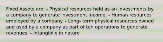 Fixed Assets are: - Physical resources held as an investments by a company to generate investment income. - Human resources employed by a company. - Long- term physical resources owned and used by a company as part of teh operations to generate revenues. - Intangibile in nature