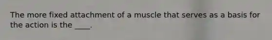 The more fixed attachment of a muscle that serves as a basis for the action is the ____.