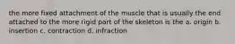 the more fixed attachment of the muscle that is usually the end attached to the more rigid part of the skeleton is the a. origin b. insertion c. contraction d. infraction