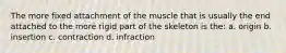 The more fixed attachment of the muscle that is usually the end attached to the more rigid part of the skeleton is the: a. origin b. insertion c. contraction d. infraction