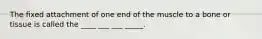 The fixed attachment of one end of the muscle to a bone or tissue is called the ____ ___ ___ _____.