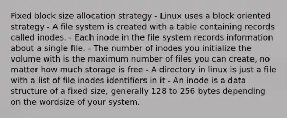 Fixed block size allocation strategy - Linux uses a block oriented strategy - A file system is created with a table containing records called inodes. - Each inode in the file system records information about a single file. - The number of inodes you initialize the volume with is the maximum number of files you can create, no matter how much storage is free - A directory in linux is just a file with a list of file inodes identifiers in it - An inode is a data structure of a fixed size, generally 128 to 256 bytes depending on the wordsize of your system.