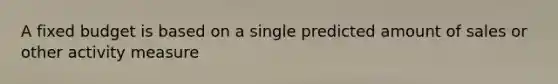 A fixed budget is based on a single predicted amount of sales or other activity measure