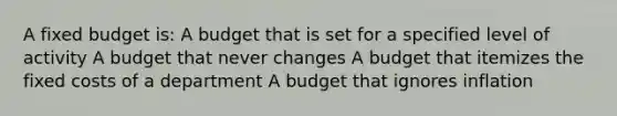 A fixed budget is: A budget that is set for a specified level of activity A budget that never changes A budget that itemizes the fixed costs of a department A budget that ignores inflation