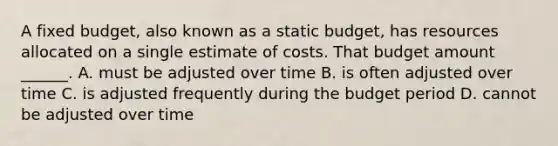 A fixed budget, also known as a static budget, has resources allocated on a single estimate of costs. That budget amount ______. A. must be adjusted over time B. is often adjusted over time C. is adjusted frequently during the budget period D. cannot be adjusted over time