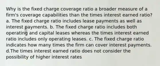 Why is the fixed charge coverage ratio a broader measure of a firm's coverage capabilities than the times interest earned ratio? a. The fixed charge ratio includes lease payments as well as interest payments. b. The fixed charge ratio includes both operating and capital leases whereas the times interest earned ratio includes only operating leases. c. The fixed charge ratio indicates how many times the firm can cover interest payments. d.The times interest earned ratio does not consider the possibility of higher interest rates