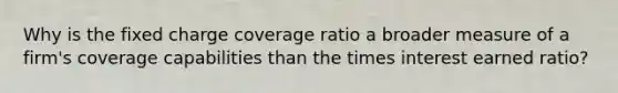 Why is the fixed charge coverage ratio a broader measure of a firm's coverage capabilities than the times interest earned ratio?