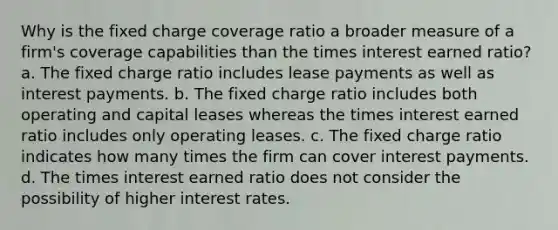 Why is the fixed charge coverage ratio a broader measure of a firm's coverage capabilities than the times interest earned ratio? a. The fixed charge ratio includes lease payments as well as interest payments. b. The fixed charge ratio includes both operating and capital leases whereas the times interest earned ratio includes only operating leases. c. The fixed charge ratio indicates how many times the firm can cover interest payments. d. The times interest earned ratio does not consider the possibility of higher interest rates.