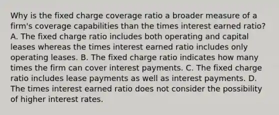 Why is the fixed charge coverage ratio a broader measure of a firm's coverage capabilities than the times interest earned ratio? A. The fixed charge ratio includes both operating and capital leases whereas the times interest earned ratio includes only <a href='https://www.questionai.com/knowledge/kGWvJyv7TT-operating-leases' class='anchor-knowledge'>operating leases</a>. B. The fixed charge ratio indicates how many times the firm can cover interest payments. C. The fixed charge ratio includes lease payments as well as interest payments. D. The times interest earned ratio does not consider the possibility of higher <a href='https://www.questionai.com/knowledge/kUDTXKmzs3-interest-rates' class='anchor-knowledge'>interest rates</a>.