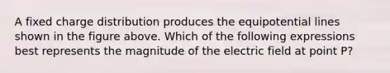 A fixed charge distribution produces the equipotential lines shown in the figure above. Which of the following expressions best represents the magnitude of the electric field at point P?