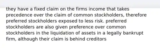 they have a fixed claim on the firms income that takes precedence over the claim of common stockholders, therefore preferred stockholders exposed to less risk. preferred stockholders are also given preference over common stockholders in the liquidation of assets in a legally bankrupt firm, although their claim is behind creditors