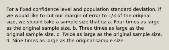 For a fixed confidence level and population standard deviation, if we would like to cut our margin of error to 1/3 of the original size, we should take a sample size that is: a. Four times as large as the original sample size. b. Three times as large as the original sample size. c. Twice as large as the original sample size. d. Nine times as large as the original sample size.