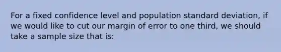 For a fixed confidence level and population standard deviation, if we would like to cut our margin of error to one third, we should take a sample size that is: